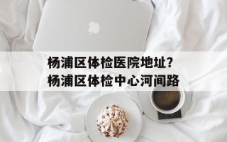 杨浦区体检医院地址？杨浦区体检中心河间路