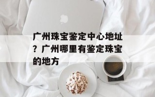 广州珠宝鉴定中心地址？广州哪里有鉴定珠宝的地方