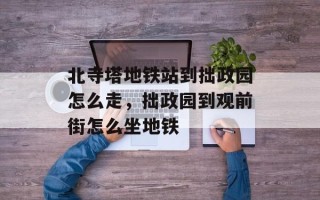 北寺塔地铁站到拙政园怎么走，拙政园到观前街怎么坐地铁