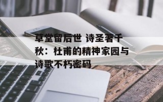 草堂留后世 诗圣著千秋：杜甫的精神家园与诗歌不朽密码