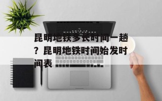 昆明地铁多长时间一趟？昆明地铁时间始发时间表