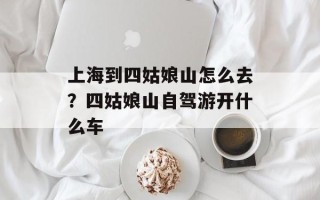 上海到四姑娘山怎么去？四姑娘山自驾游开什么车