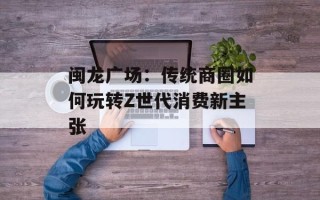 闽龙广场：传统商圈如何玩转Z世代消费新主张