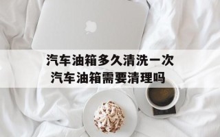 汽车油箱多久清洗一次 汽车油箱需要清理吗