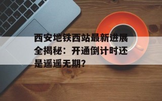 西安地铁西站最新进展全揭秘：开通倒计时还是遥遥无期？