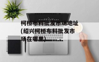 柯桥布料批发市场地址(绍兴柯桥布料批发市场在哪里)