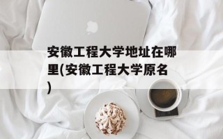 安徽工程大学地址在哪里(安徽工程大学原名)