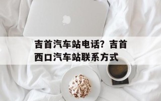 吉首汽车站电话？吉首西口汽车站联系方式