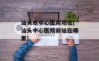 汕头市中心医院地址(汕头中心医院新址在哪里)