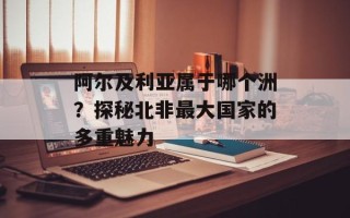 阿尔及利亚属于哪个洲？探秘北非最大国家的多重魅力