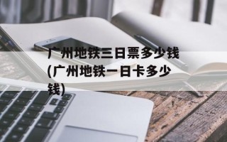 广州地铁三日票多少钱(广州地铁一日卡多少钱)
