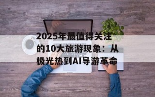 2025年最值得关注的10大旅游现象：从极光热到AI导游革命