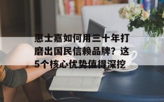 惠士嘉如何用三十年打磨出国民信赖品牌？这5个核心优势值得深挖