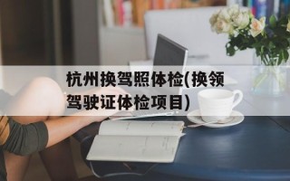 杭州换驾照体检(换领驾驶证体检项目)