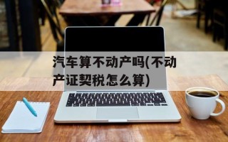 汽车算不动产吗(不动产证契税怎么算)