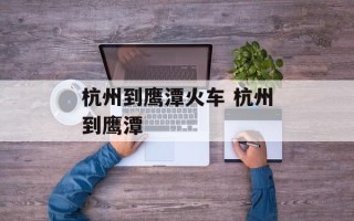 杭州到鹰潭火车 杭州到鹰潭