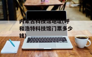 内蒙古科技馆地址(呼和浩特科技馆门票多少钱)