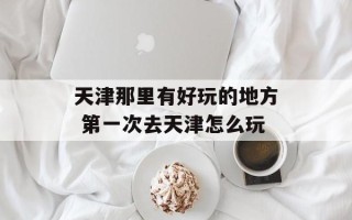 天津那里有好玩的地方 第一次去天津怎么玩