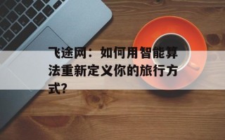 飞途网：如何用智能算法重新定义你的旅行方式？