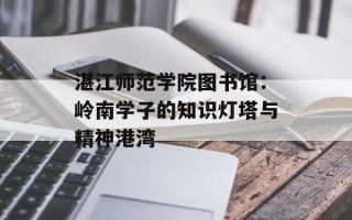 湛江师范学院图书馆：岭南学子的知识灯塔与精神港湾