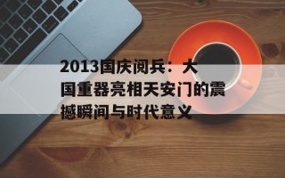 2013国庆阅兵：大国重器亮相天安门的震撼瞬间与时代意义