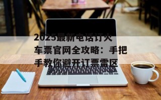 2025最新电话订火车票官网全攻略：手把手教你避开订票雷区
