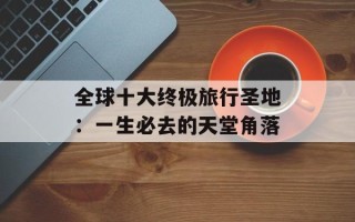 全球十大终极旅行圣地：一生必去的天堂角落