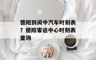 德阳到阆中汽车时刻表？德阳客运中心时刻表查询