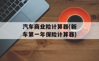 汽车商业险计算器(新车第一年保险计算器)