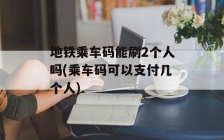地铁乘车码能刷2个人吗(乘车码可以支付几个人)