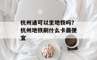 杭州通可以坐地铁吗？杭州地铁刷什么卡最便宜