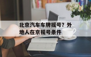北京汽车车牌摇号？外地人在京摇号条件