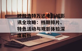 呼和浩特万达电影城影讯全攻略：档期排片、特色活动与观影体验深度解析