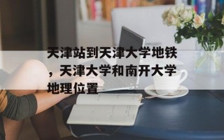 天津站到天津大学地铁，天津大学和南开大学地理位置