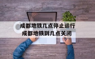 成都地铁几点停止运行 成都地铁到几点关闭
