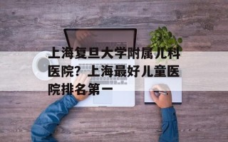 上海复旦大学附属儿科医院？上海最好儿童医院排名第一