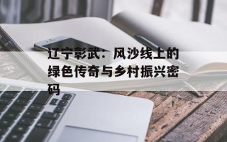 辽宁彰武：风沙线上的绿色传奇与乡村振兴密码
