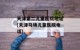 天津第二儿童医院地址(天津马场儿童医院电话)
