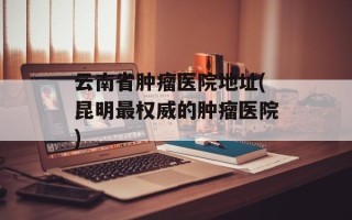云南省肿瘤医院地址(昆明最权威的肿瘤医院)