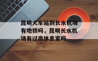 昆明火车站到长水机场有地铁吗，昆明长水机场有过夜休息室吗