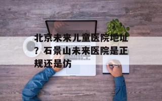 北京未来儿童医院地址？石景山未来医院是正规还是仿