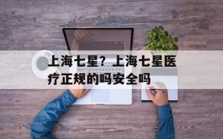 上海七星？上海七星医疗正规的吗安全吗