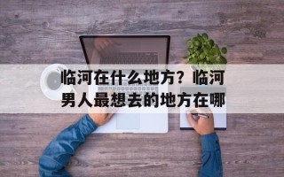 临河在什么地方？临河男人最想去的地方在哪