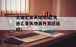 大连汇景天地地址(大连汇景天地离开发区远吗)