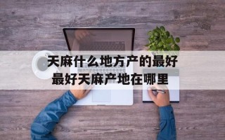 天麻什么地方产的最好 最好天麻产地在哪里
