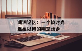 湖泗记忆：一个被时光温柔以待的荆楚水乡
