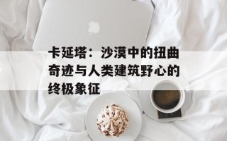 卡延塔：沙漠中的扭曲奇迹与人类建筑野心的终极象征