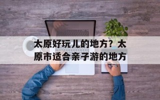 太原好玩儿的地方？太原市适合亲子游的地方