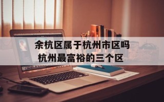 余杭区属于杭州市区吗 杭州最富裕的三个区