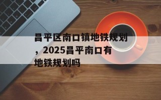 昌平区南口镇地铁规划，2025昌平南口有地铁规划吗